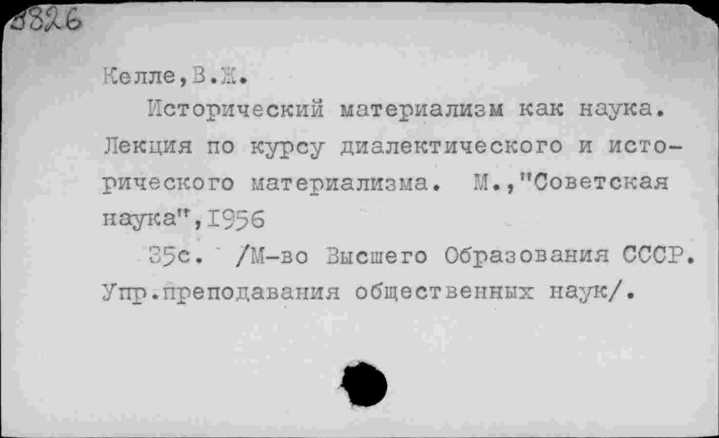 ﻿Келле,В.Ж.
Исторический материализм как наука.
Лекция по курсу диалектического и исторического материализма. М.,’’Советская наука",1956
35е» /М-во Высшего Образования СССР. Упр.преподавания общественных наук/.